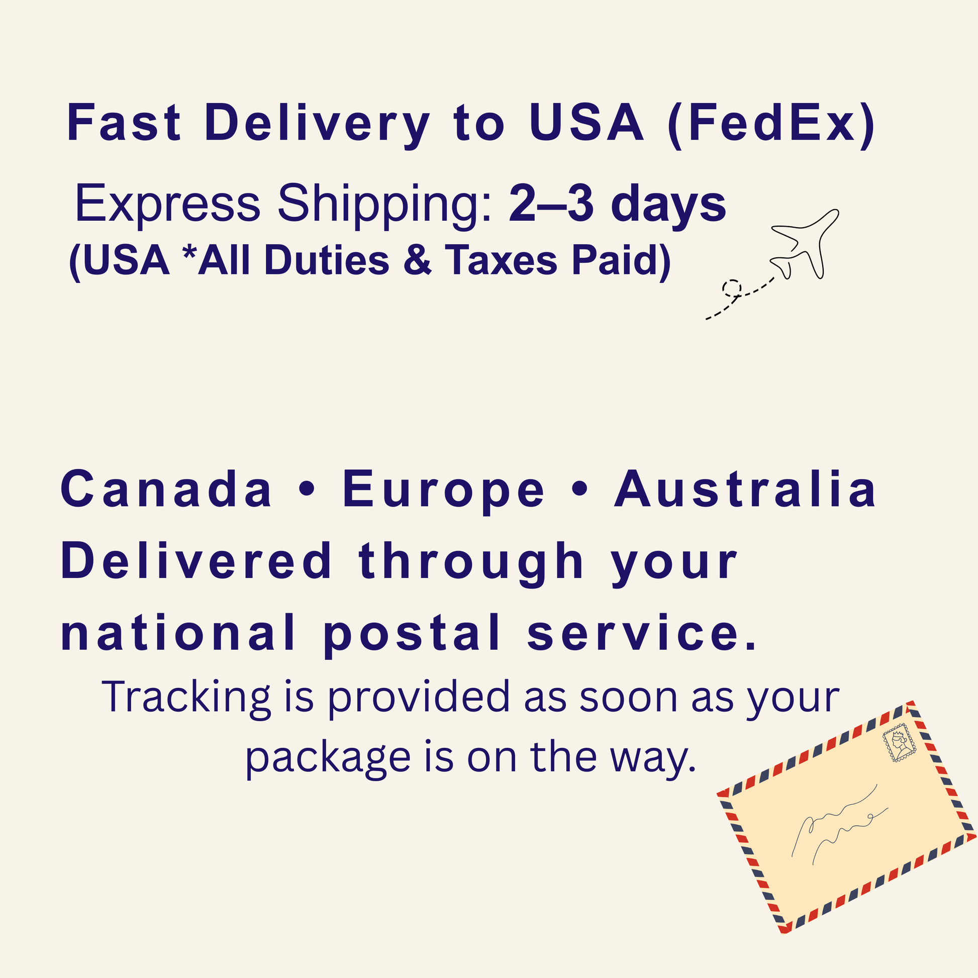 Fast Delivery to USA (FedEx) Express Shipping: 2-3 days (USA * All Duties & Taxes Paid) Canada Europe Australia Delivered through your national postal service. Tracking is provided as soon as your package is on the way.